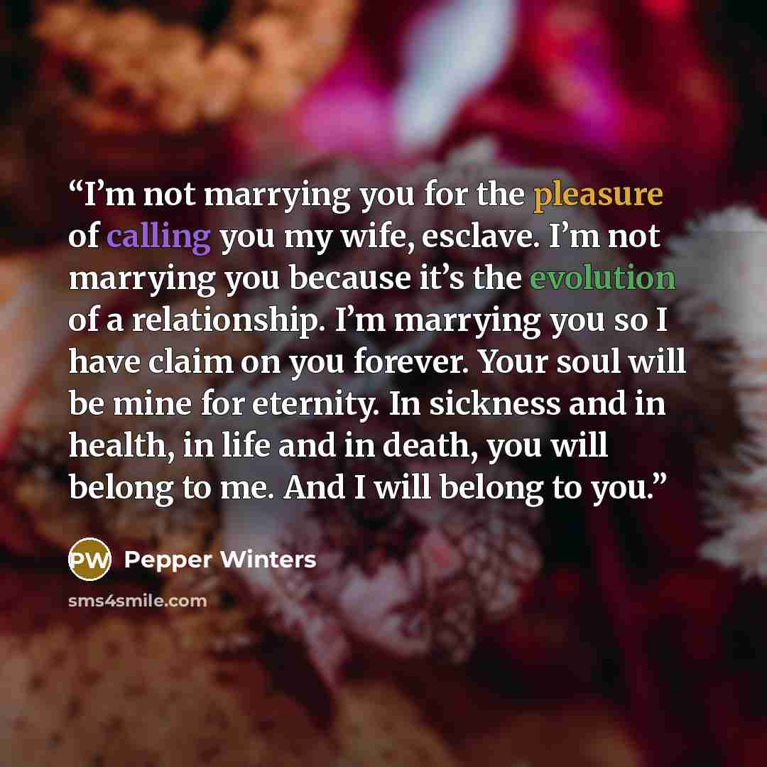 “I’m not marrying you for the pleasure of calling you my wife, esclave. I’m not marrying you because it’s the evolution of a relationship. I’m marrying you so I have claim on you forever. Your soul will be mine for eternity. In sickness and in health, in life and in death, you will belong to me…” quote by Pepper Winters