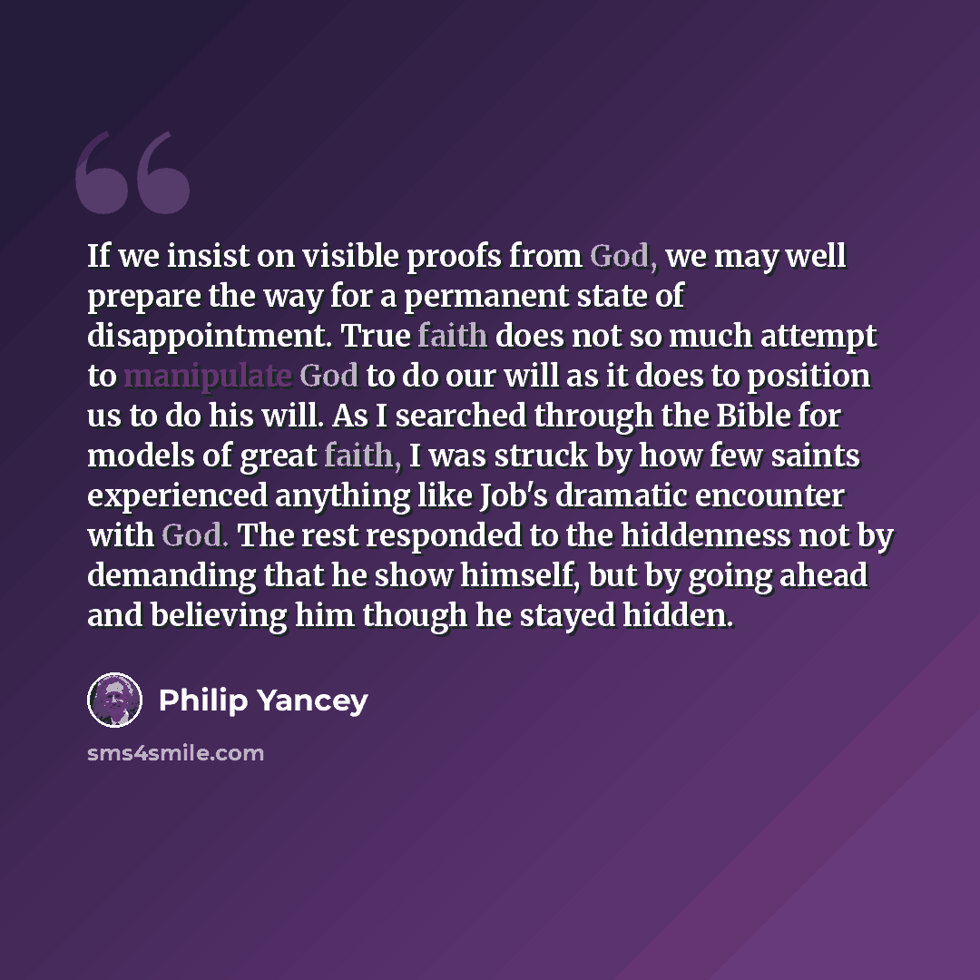 “If we insist on visible proofs from God, we may well prepare the way for a permanent state of disappointment. True faith does not so much attempt to manipulate God to do our will as it does to position us to do his will. As I searched through the Bible for models of great faith, I was struck by…” quote by Philip Yancey