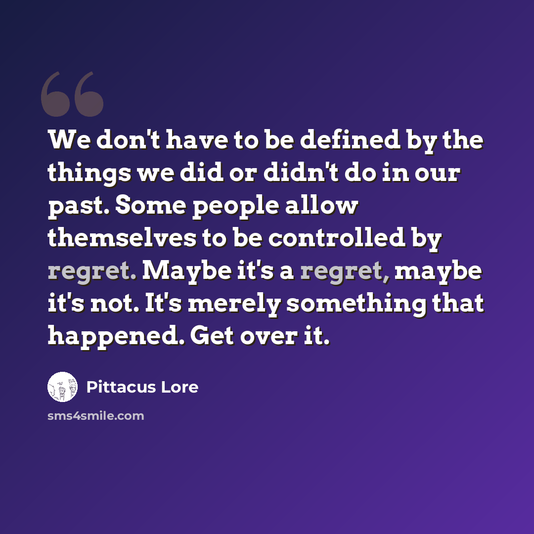 “We don't have to be defined by the things we did or didn't do in our past. Some people allow themselves to be controlled by regret. Maybe it's a regret, maybe it's not. It's merely something that happened. Get over it.” quote by Pittacus Lore