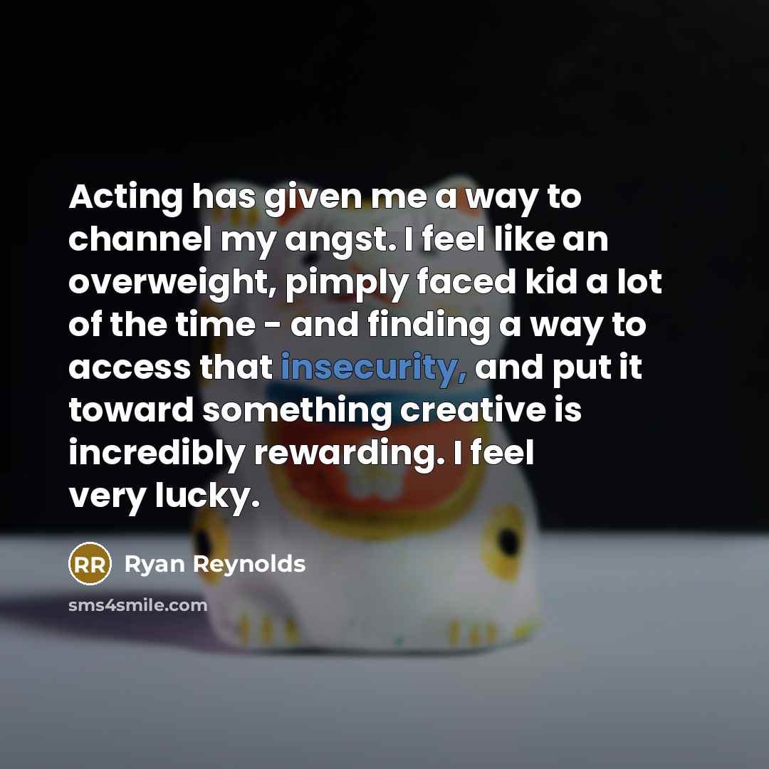 “Acting has given me a way to channel my angst. I feel like an overweight, pimply faced kid a lot of the time - and finding a way to access that insecurity, and put it toward something creative is incredibly rewarding. I feel very lucky.” quote by Ryan Reynolds