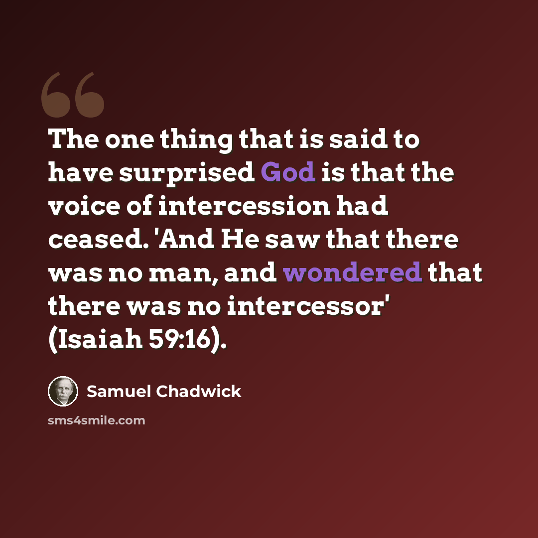 “The one thing that is said to have surprised God is that the voice of intercession had ceased. 'And He saw that there was no man, and wondered that there was no intercessor' (Isaiah 59:16).” quote by Samuel Chadwick