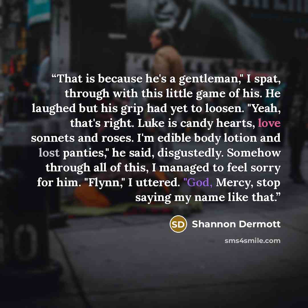 “That is because he's a gentleman," I spat, through with this little game of his. He laughed but his grip had yet to loosen. "Yeah, that's right. Luke is candy hearts, love sonnets and roses. I'm edible body lotion and lost panties," he said, disgustedly. Somehow through all of this, I managed to…” quote by Shannon Dermott