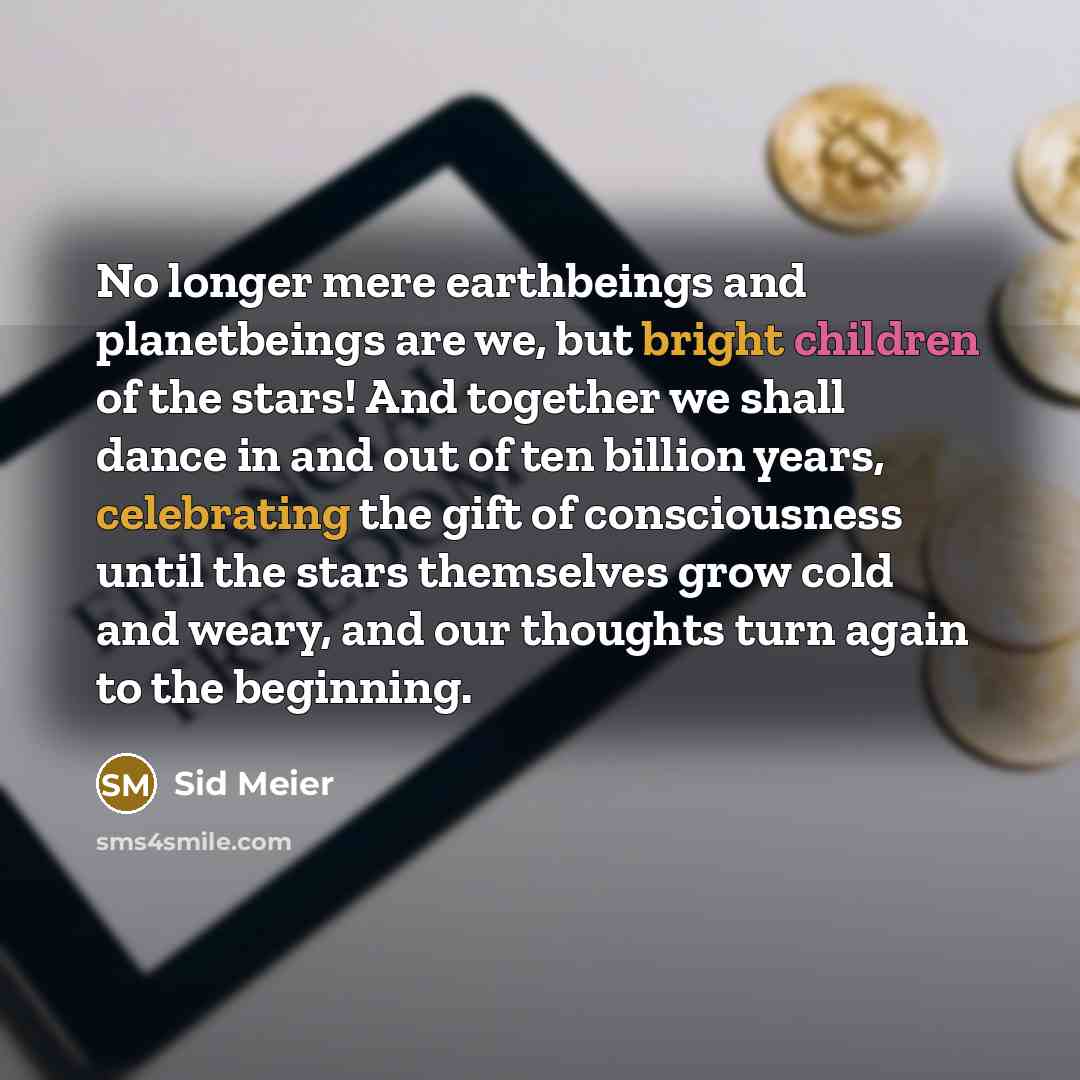 “No longer mere earthbeings and planetbeings are we, but bright children of the stars! And together we shall dance in and out of ten billion years, celebrating the gift of consciousness until the stars themselves grow cold and weary, and our thoughts turn again to the beginning.” quote by Sid Meier