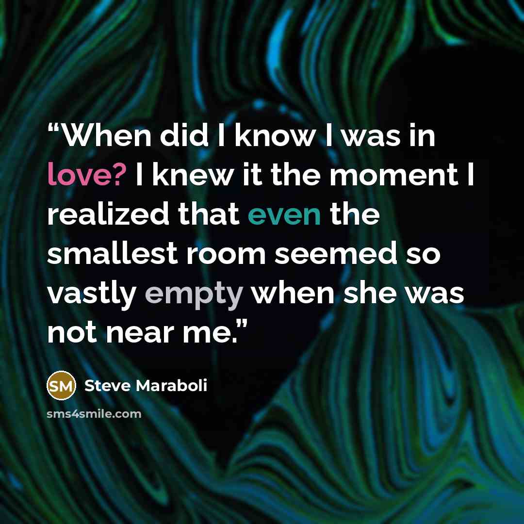 “When did I know I was in love? I knew it the moment I realized that even the smallest room seemed so vastly empty when she was not near me.” quote by Steve Maraboli