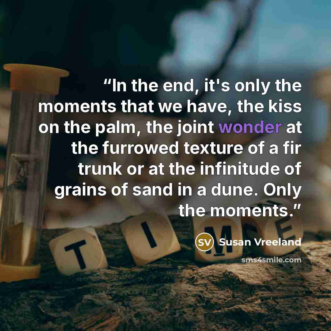 “In the end, it's only the moments that we have, the kiss on the palm, the joint wonder at the furrowed texture of a fir trunk or at the infinitude of grains of sand in a dune. Only the moments.” quote by Susan Vreeland