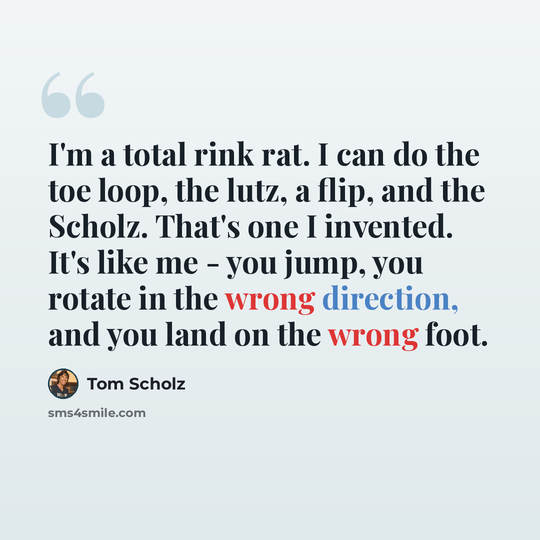 “I'm a total rink rat. I can do the toe loop, the lutz, a flip, and the Scholz. That's one I invented. It's like me - you jump, you rotate in the wrong direction, and you land on the wrong foot.” quote by Tom Scholz