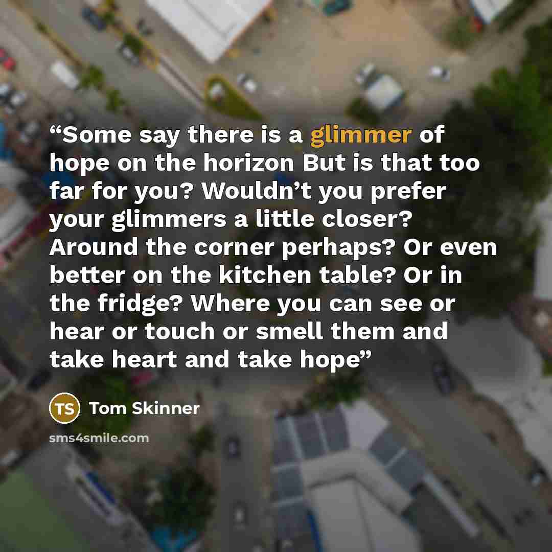 “Some say there is a glimmer of hope on the horizon But is that too far for you? Wouldn’t you prefer your glimmers a little closer? Around the corner perhaps? Or even better on the kitchen table? Or in the fridge? Where you can see or hear or touch or smell them and take heart and take hope” quote by Tom Skinner