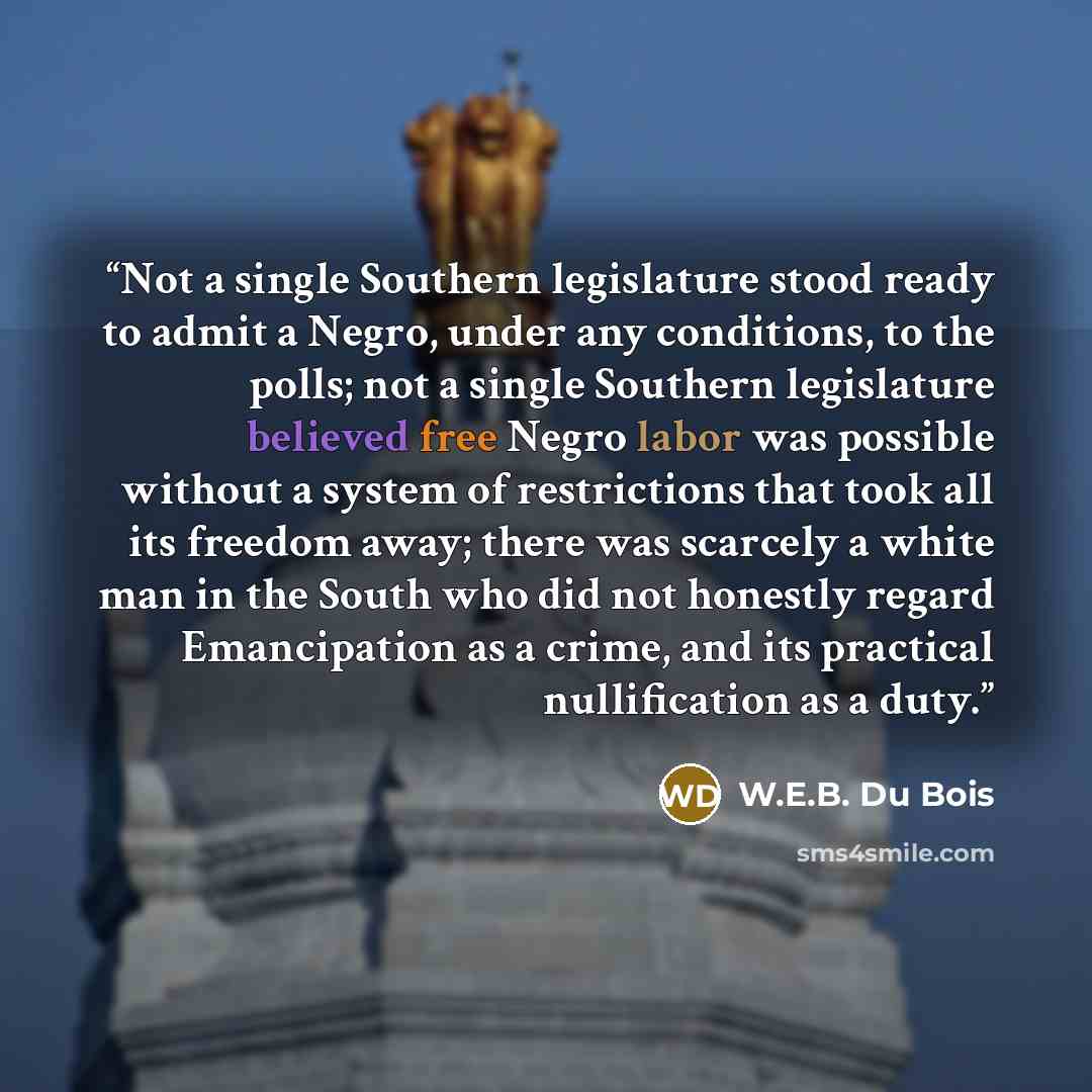 “Not a single Southern legislature stood ready to admit a Negro, under any conditions, to the polls; not a single Southern legislature believed free Negro labor was possible without a system of restrictions that took all its freedom away; there was scarcely a white man in the South who did not…” quote by W.E.B. Du Bois