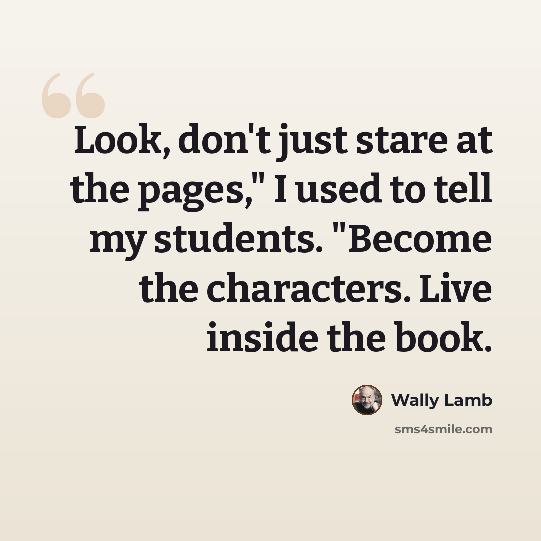 “Look, don't just stare at the pages," I used to tell my students. "Become the characters. Live inside the book.” quote by Wally Lamb