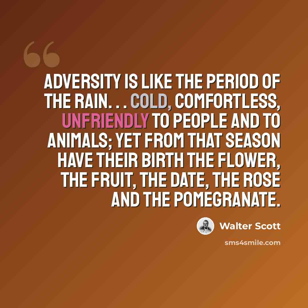 “Adversity is like the period of the rain. . . cold, comfortless, unfriendly to people and to animals; yet from that season have their birth the flower, the fruit, the date, the rose and the pomegranate.” quote by Walter Scott