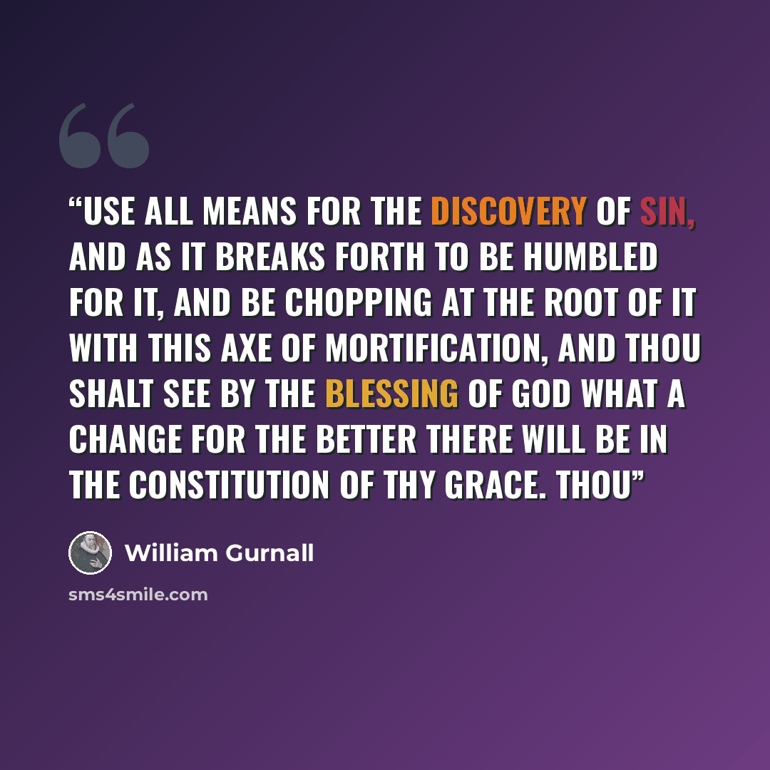 “use all means for the discovery of sin, and as it breaks forth to be humbled for it, and be chopping at the root of it with this axe of mortification, and thou shalt see by the blessing of God what a change for the better there will be in the constitution of thy grace. Thou” quote by William Gurnall