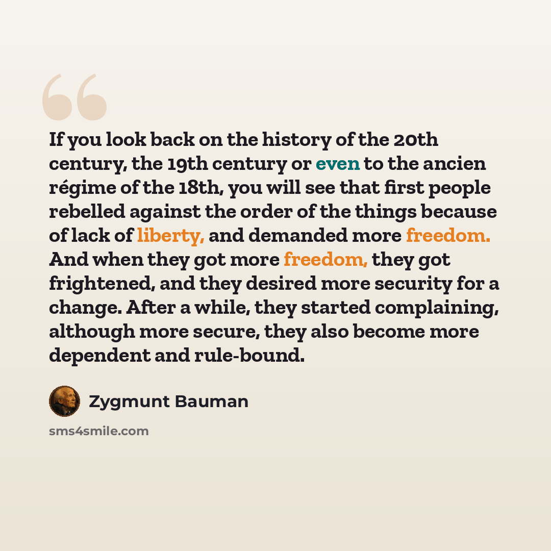 “If you look back on the history of the 20th century, the 19th century or even to the ancien régime of the 18th, you will see that first people rebelled against the order of the things because of lack of liberty, and demanded more freedom. And when they got more freedom, they got frightened, and…” quote by Zygmunt Bauman