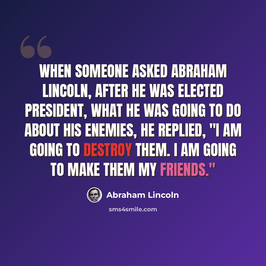 “When someone asked Abraham Lincoln, after he was elected president, what he was going to do about his enemies, he replied, "I am going to destroy them. I am going to make them my friends."” quote by Abraham Lincoln