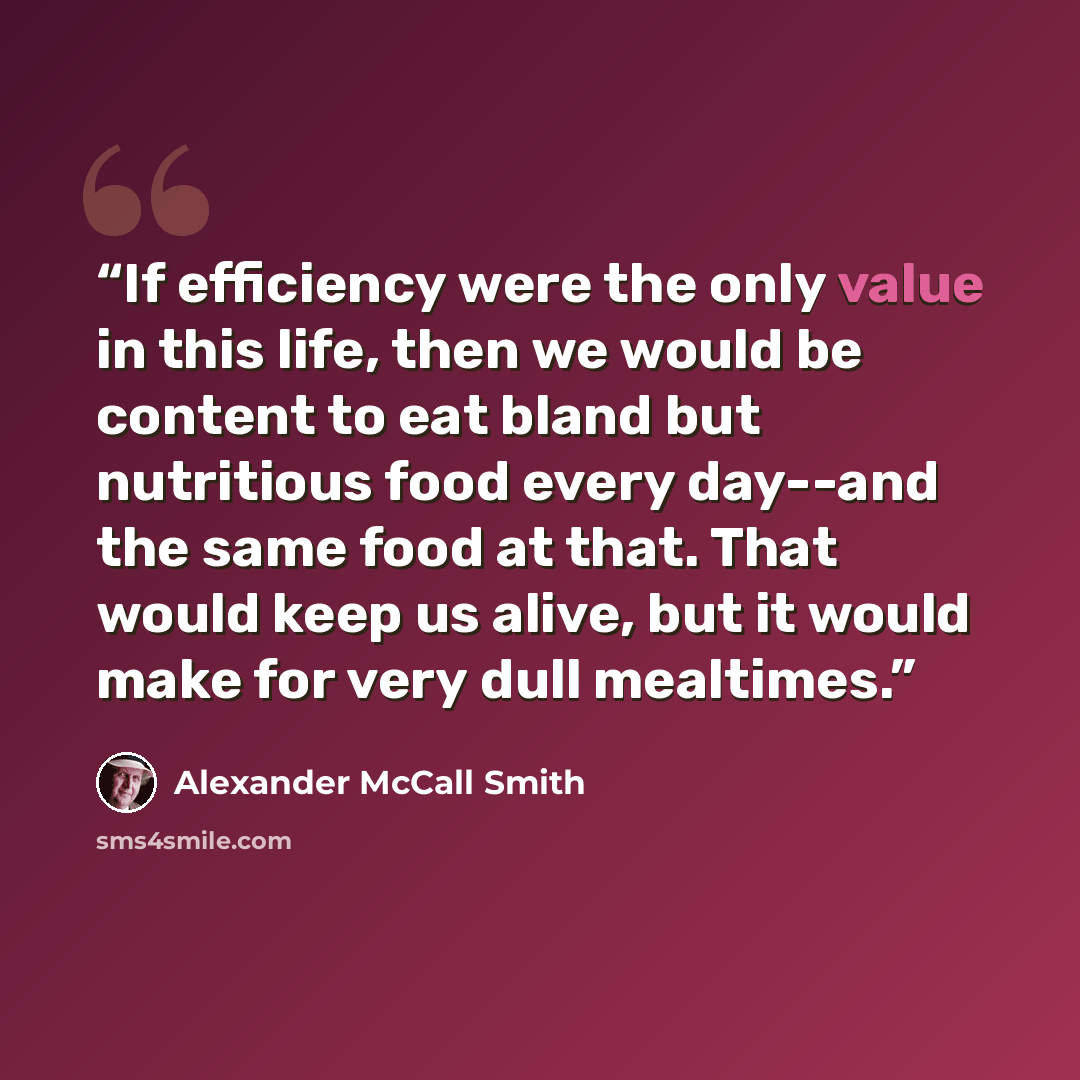 “If efficiency were the only value in this life, then we would be content to eat bland but nutritious food every day--and the same food at that. That would keep us alive, but it would make for very dull mealtimes.” quote by Alexander McCall Smith