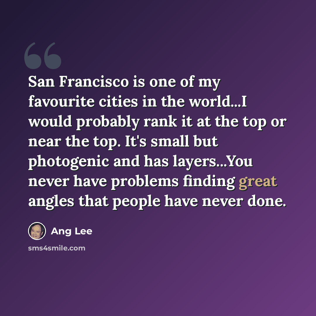 “San Francisco is one of my favourite cities in the world...I would probably rank it at the top or near the top. It's small but photogenic and has layers...You never have problems finding great angles that people have never done.” quote by Ang Lee