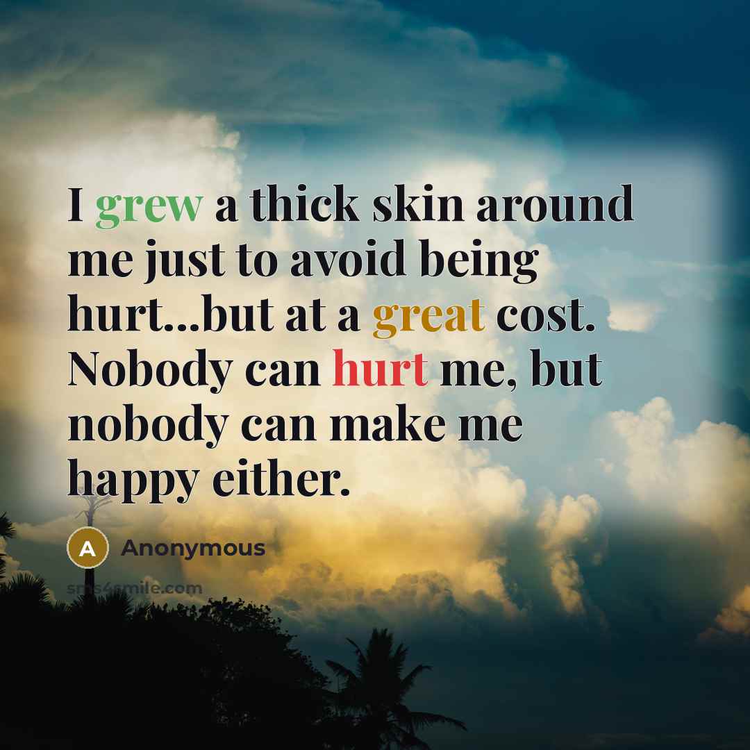 “I grew a thick skin around me just to avoid being hurt...but at a great cost. Nobody can hurt me, but nobody can make me happy either.” quote by Anonymous