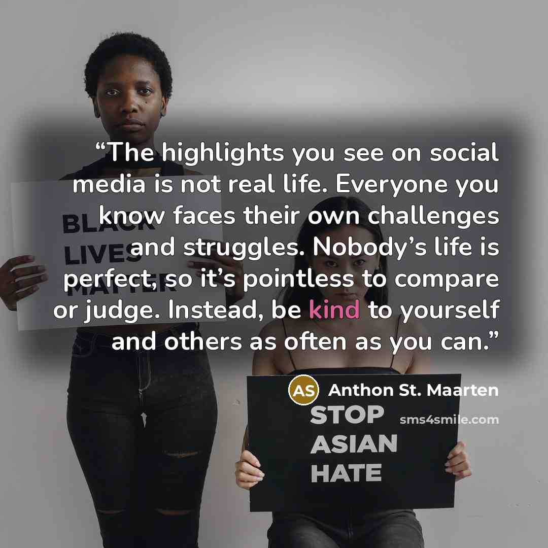 “The highlights you see on social media is not real life. Everyone you know faces their own challenges and struggles. Nobody’s life is perfect, so it’s pointless to compare or judge. Instead, be kind to yourself and others as often as you can.” quote by Anthon St. Maarten