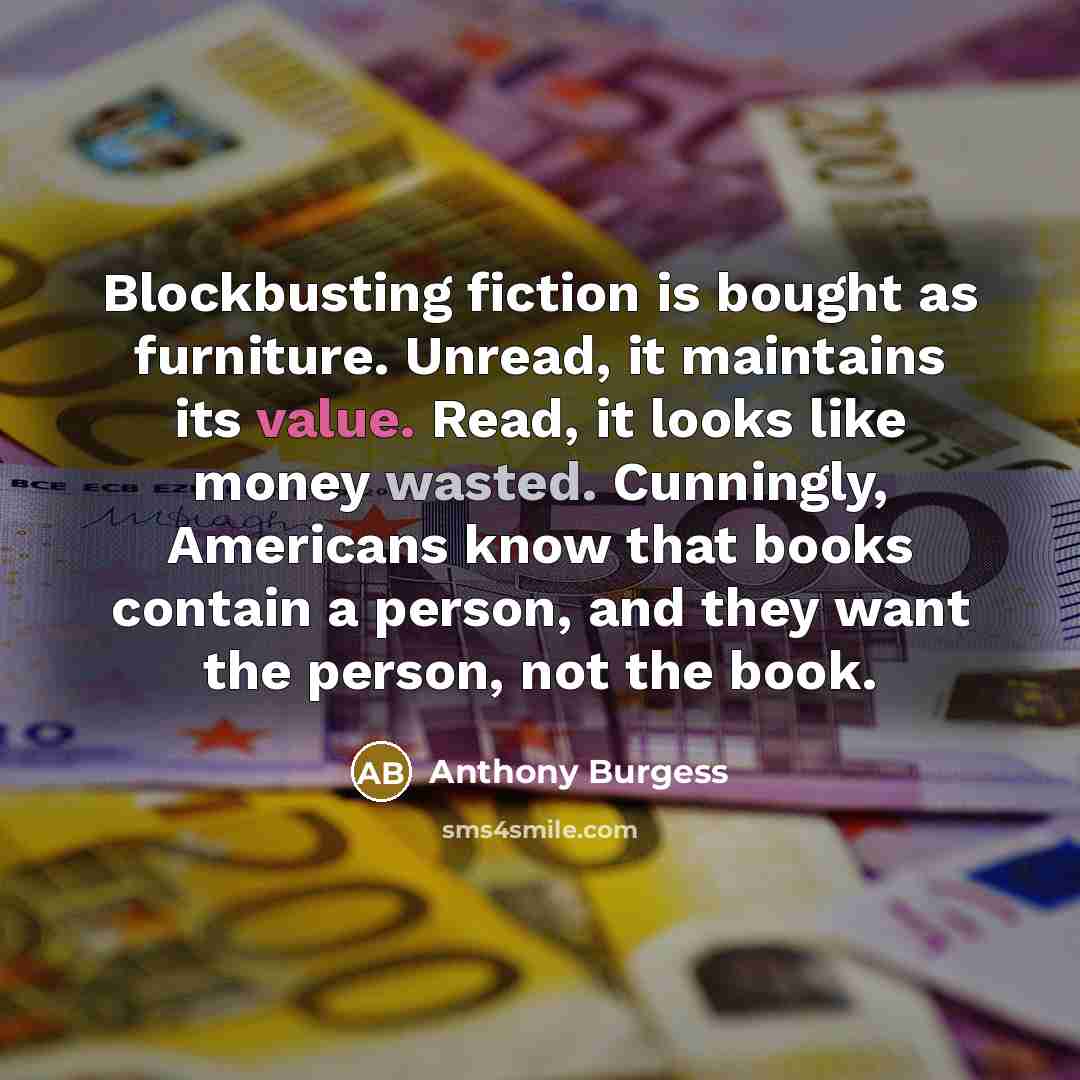 “Blockbusting fiction is bought as furniture. Unread, it maintains its value. Read, it looks like money wasted. Cunningly, Americans know that books contain a person, and they want the person, not the book.” quote by Anthony Burgess