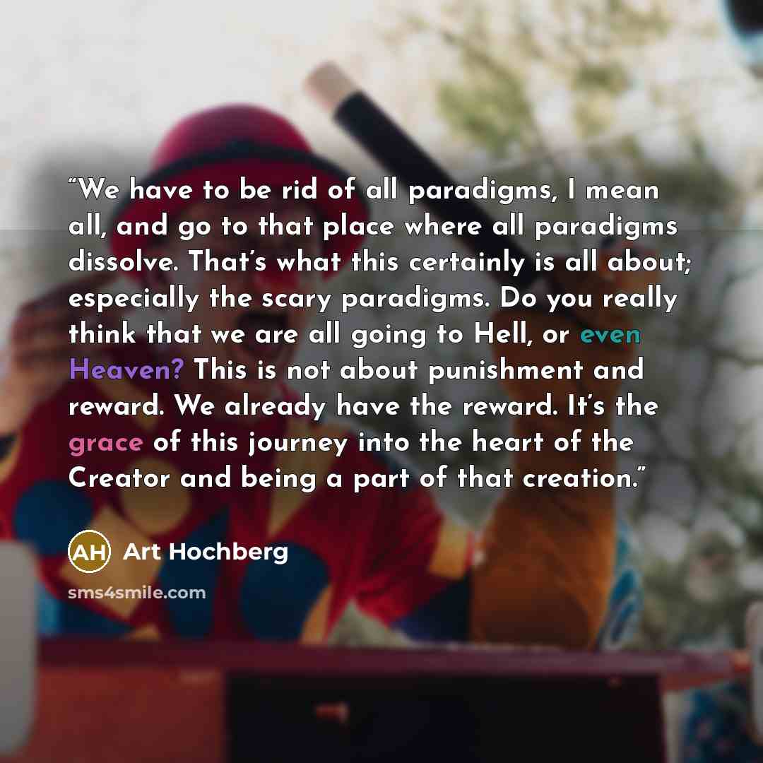 “We have to be rid of all paradigms, I mean all, and go to that place where all paradigms dissolve. That’s what this certainly is all about; especially the scary paradigms. Do you really think that we are all going to Hell, or even Heaven? This is not about punishment and reward. We already have…” quote by Art Hochberg