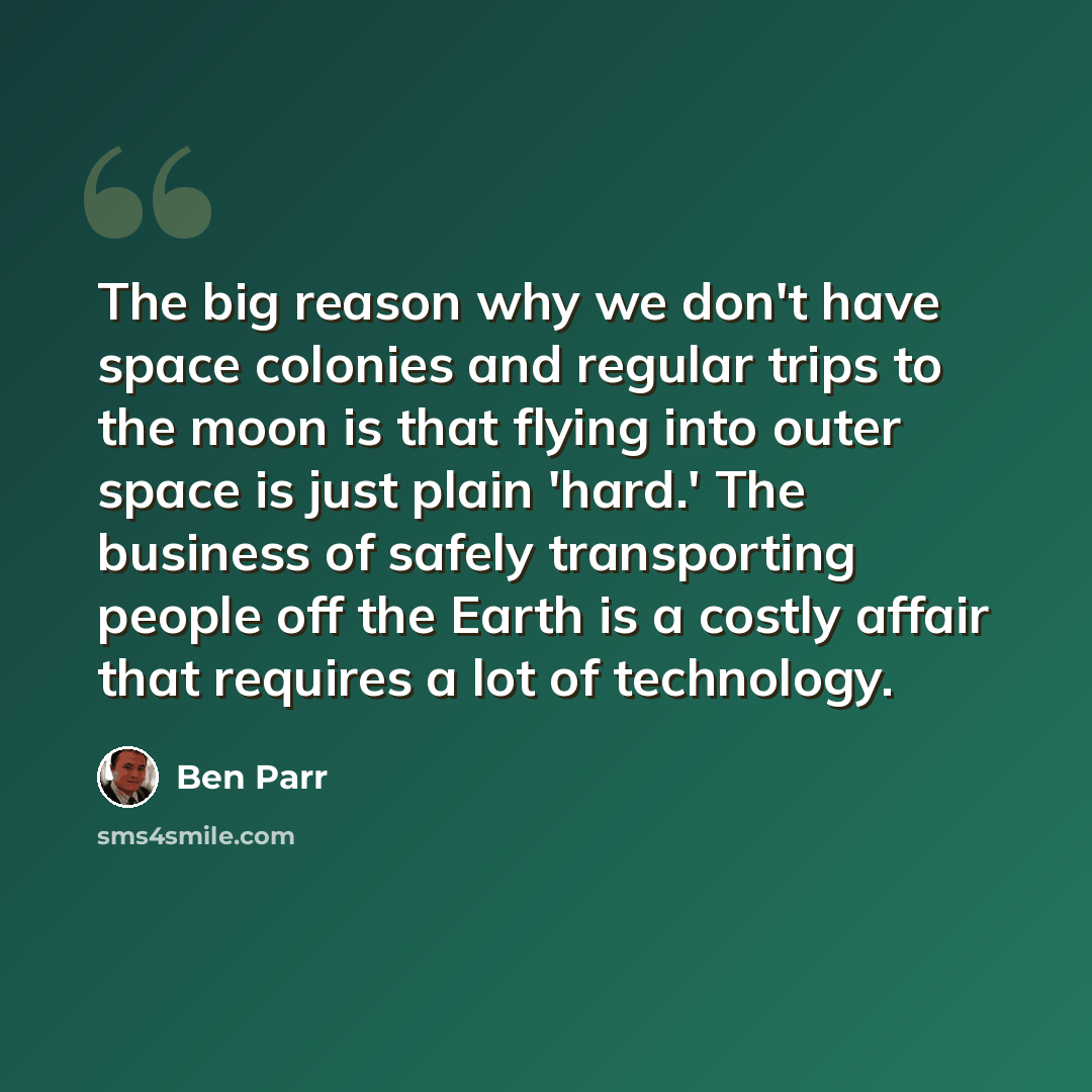 “The big reason why we don't have space colonies and regular trips to the moon is that flying into outer space is just plain 'hard.' The business of safely transporting people off the Earth is a costly affair that requires a lot of technology.” quote by Ben Parr