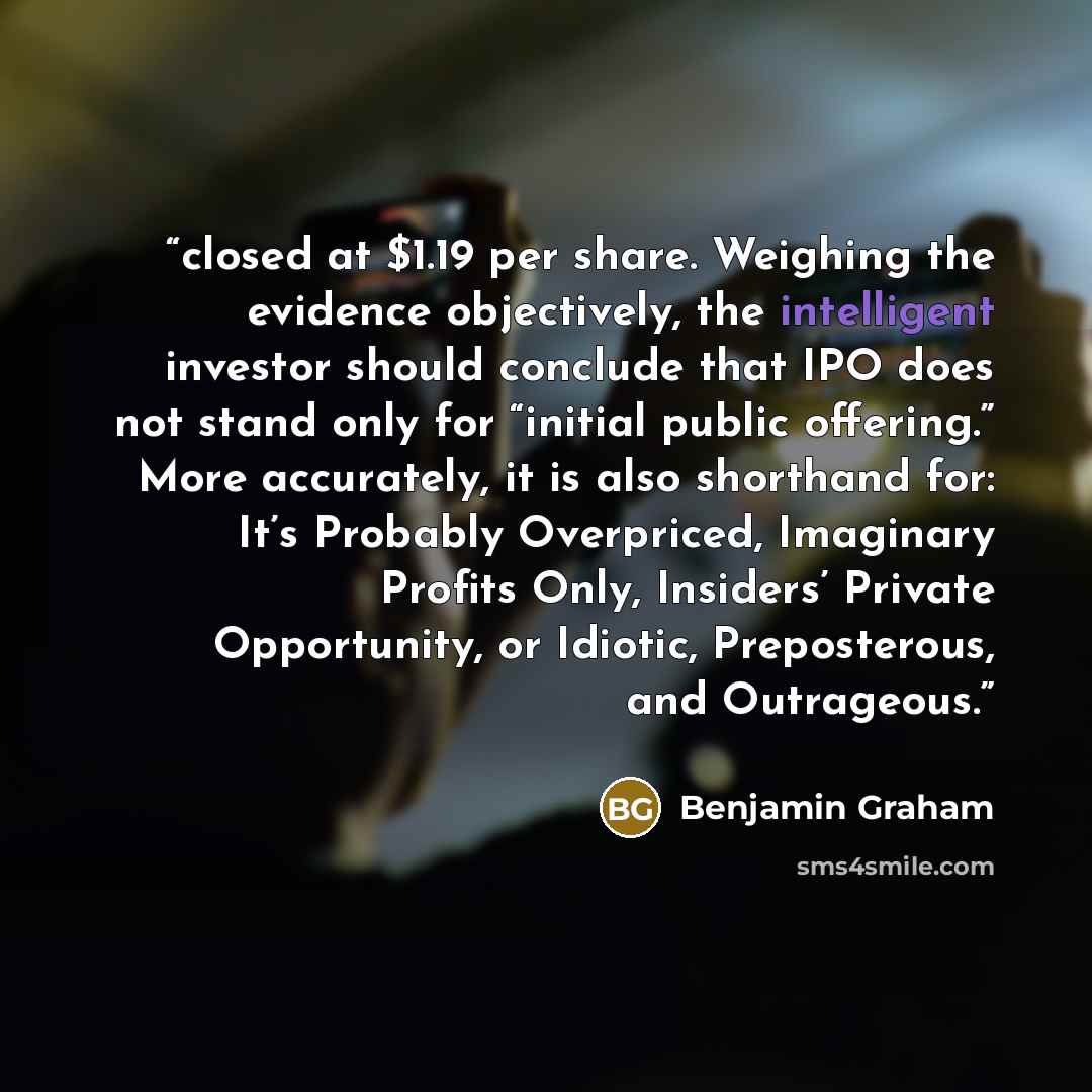 “closed at $1.19 per share. Weighing the evidence objectively, the intelligent investor should conclude that IPO does not stand only for “initial public offering.” More accurately, it is also shorthand for: It’s Probably Overpriced, Imaginary Profits Only, Insiders’ Private Opportunity, or Idiotic…” quote by Benjamin Graham