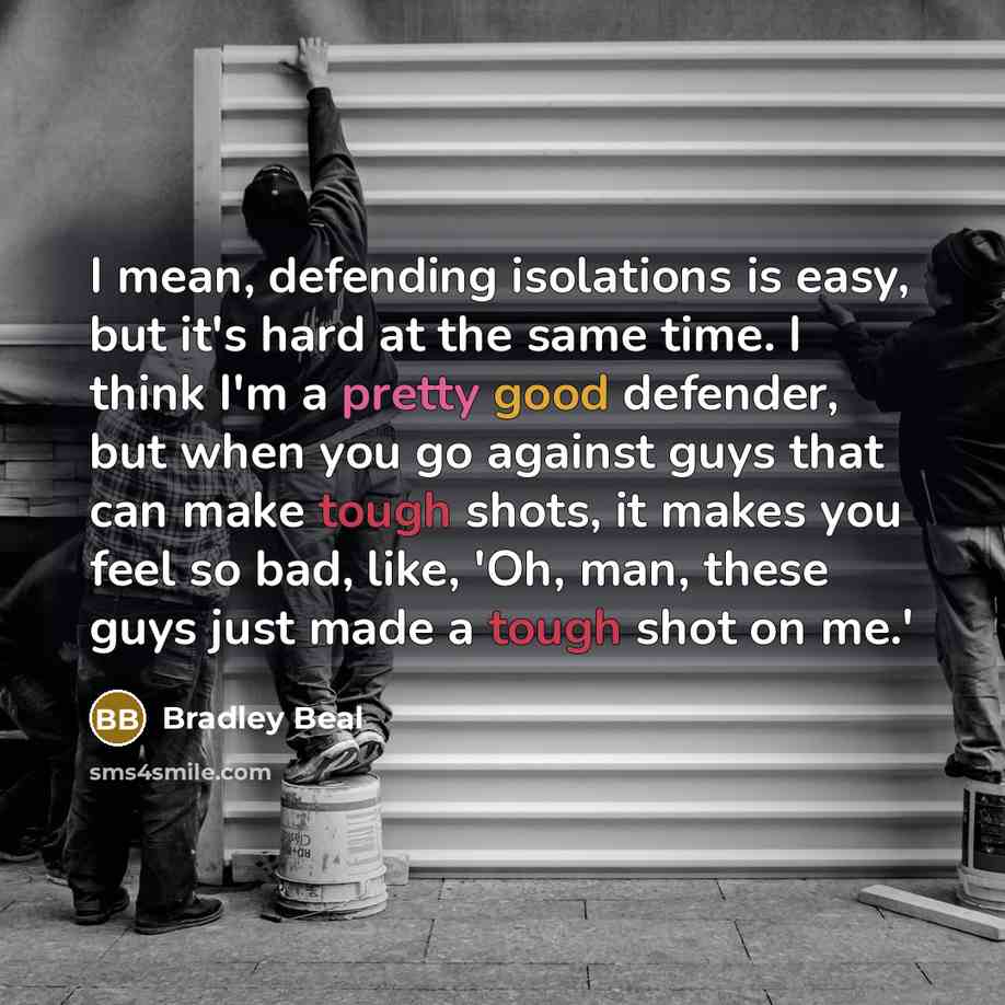 “I mean, defending isolations is easy, but it's hard at the same time. I think I'm a pretty good defender, but when you go against guys that can make tough shots, it makes you feel so bad, like, 'Oh, man, these guys just made a tough shot on me.'” quote by Bradley Beal