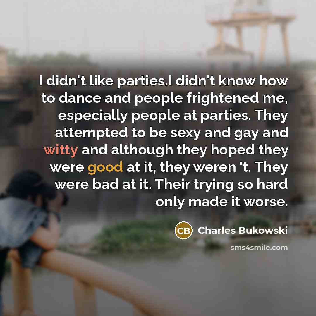 “I didn't like parties.I didn't know how to dance and people frightened me, especially people at parties. They attempted to be sexy and gay and witty and although they hoped they were good at it, they weren 't. They were bad at it. Their trying so hard only made it worse.” quote by Charles Bukowski