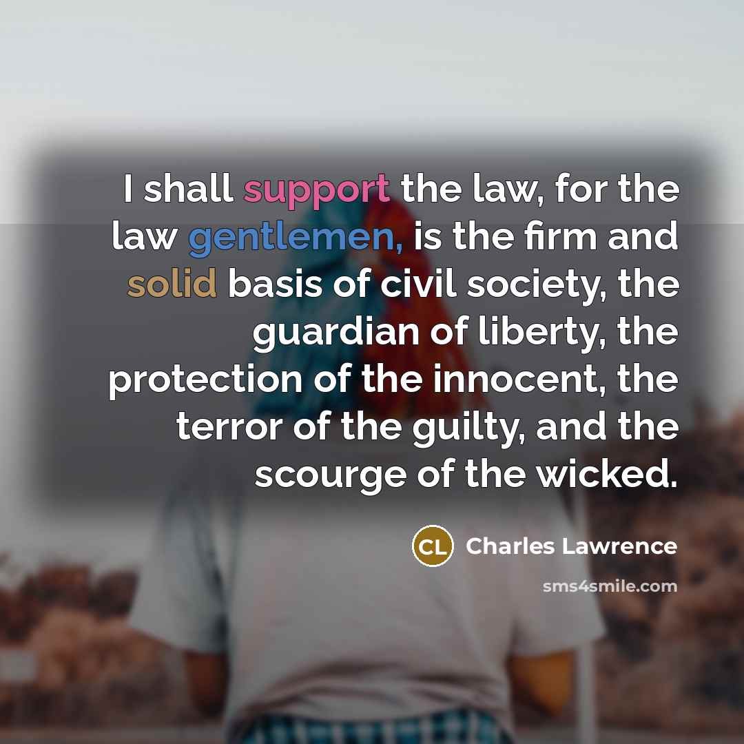 “I shall support the law, for the law gentlemen, is the firm and solid basis of civil society, the guardian of liberty, the protection of the innocent, the terror of the guilty, and the scourge of the wicked.” quote by Charles Lawrence