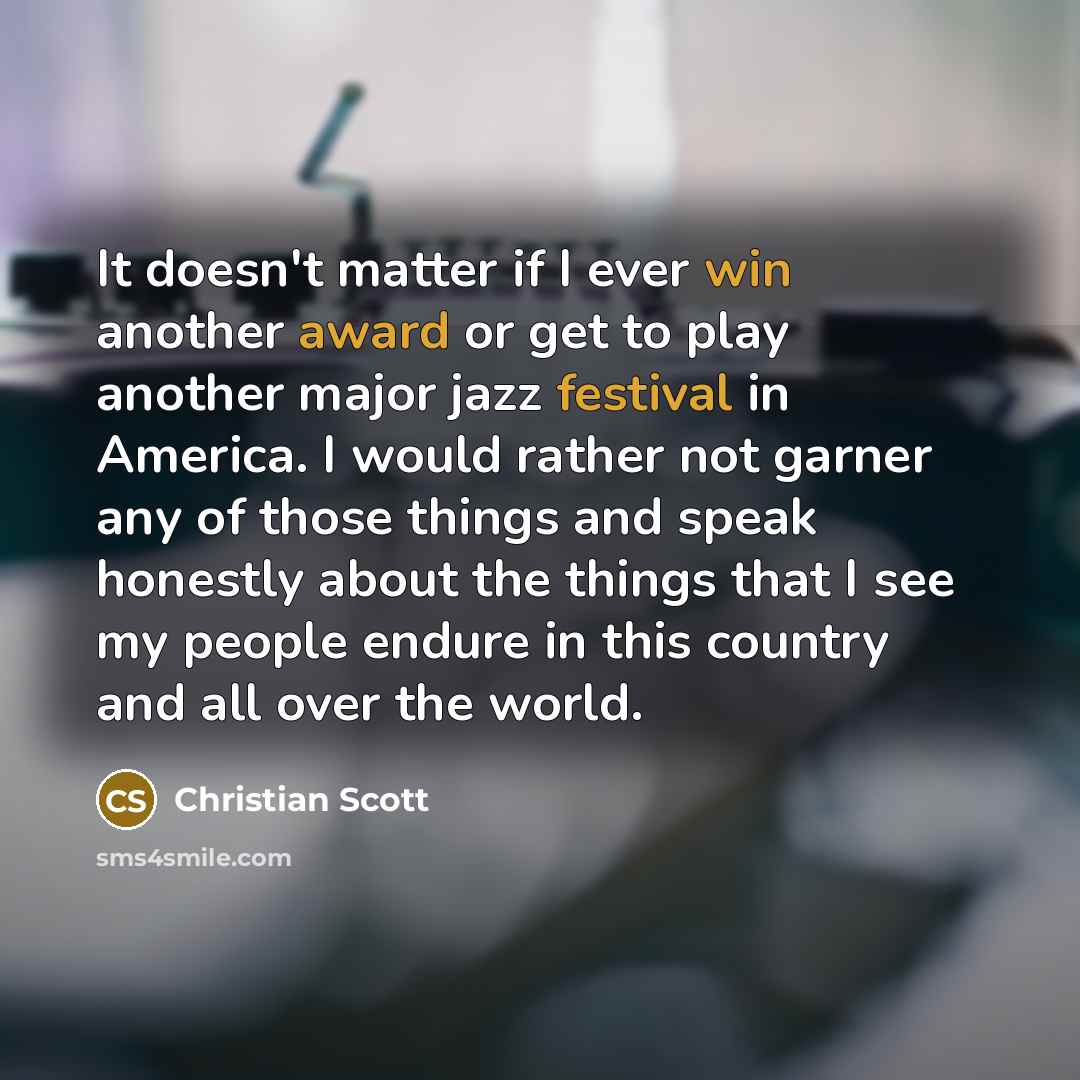 “It doesn't matter if I ever win another award or get to play another major jazz festival in America. I would rather not garner any of those things and speak honestly about the things that I see my people endure in this country and all over the world.” quote by Christian Scott
