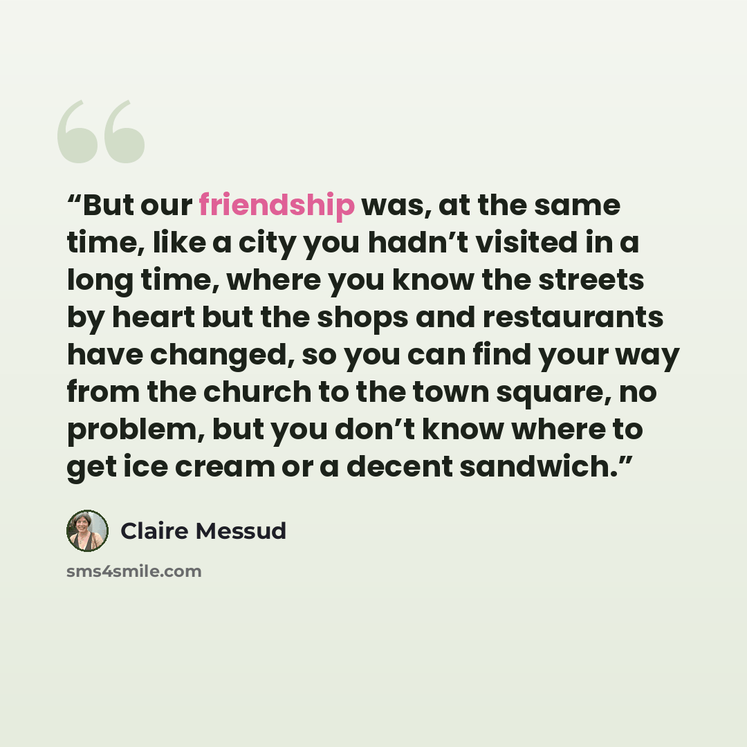 “But our friendship was, at the same time, like a city you hadn’t visited in a long time, where you know the streets by heart but the shops and restaurants have changed, so you can find your way from the church to the town square, no problem, but you don’t know where to get ice cream or a decent…” quote by Claire Messud