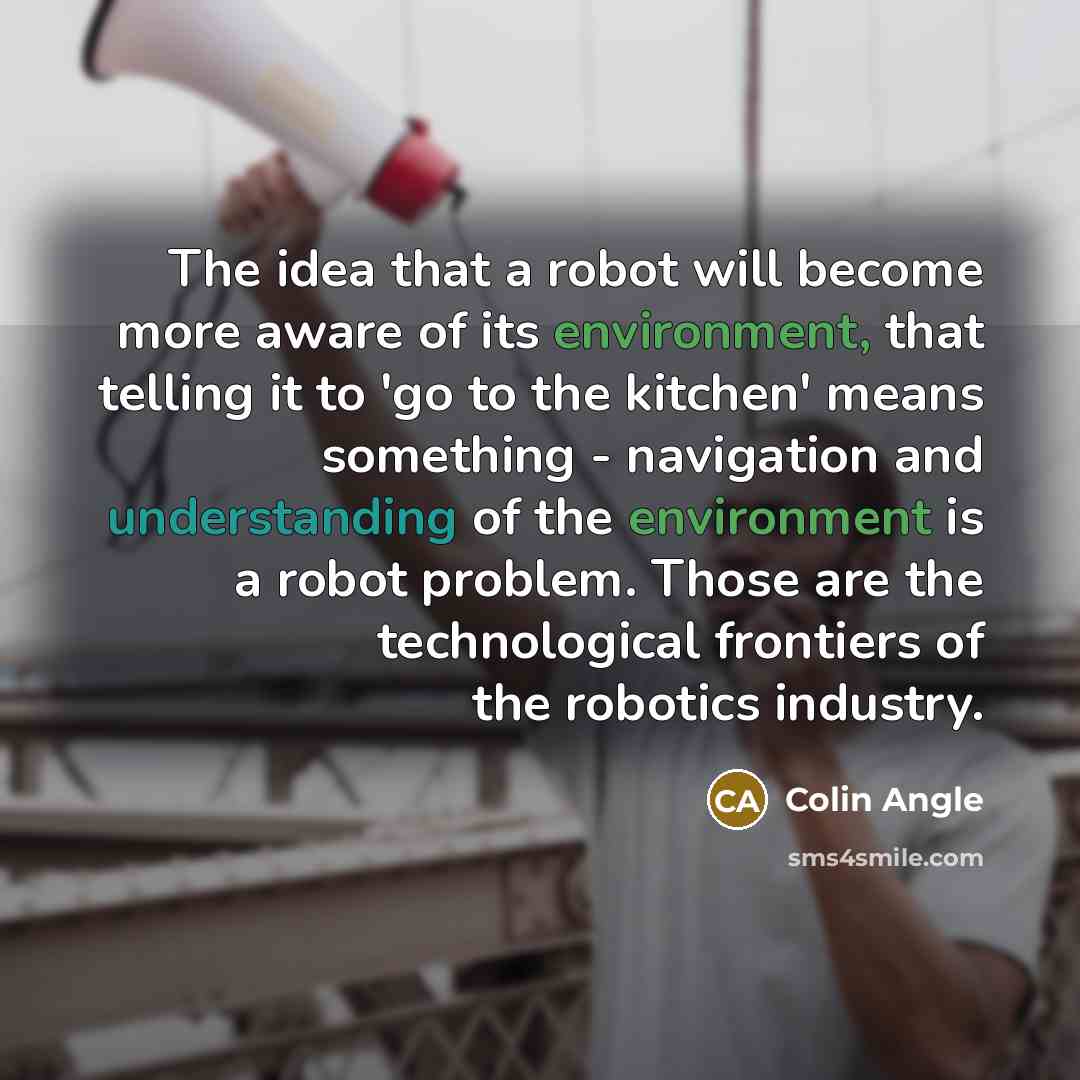 “The idea that a robot will become more aware of its environment, that telling it to 'go to the kitchen' means something - navigation and understanding of the environment is a robot problem. Those are the technological frontiers of the robotics industry.” quote by Colin Angle
