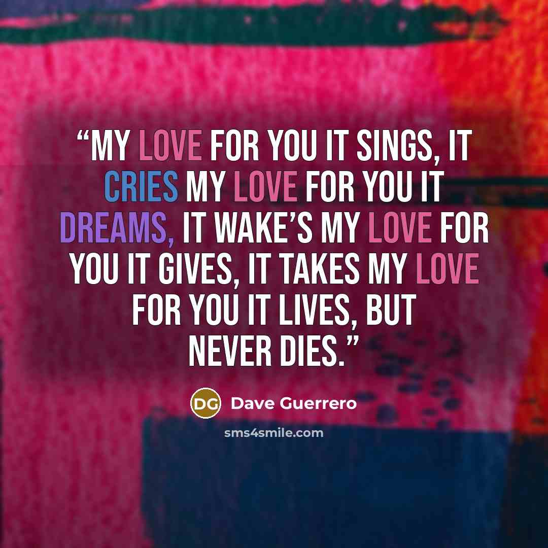 “My love for you it sings, It cries My love for you it dreams, It wake’s My love for you it gives, It takes My love for you it lives, But never dies.” quote by Dave Guerrero