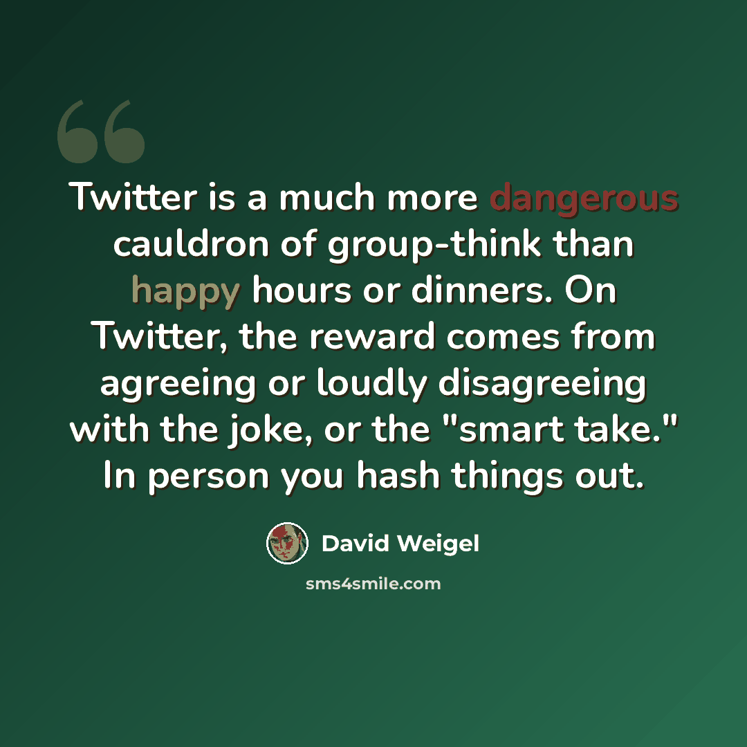 “Twitter is a much more dangerous cauldron of group-think than happy hours or dinners. On Twitter, the reward comes from agreeing or loudly disagreeing with the joke, or the "smart take." In person you hash things out.” quote by David Weigel