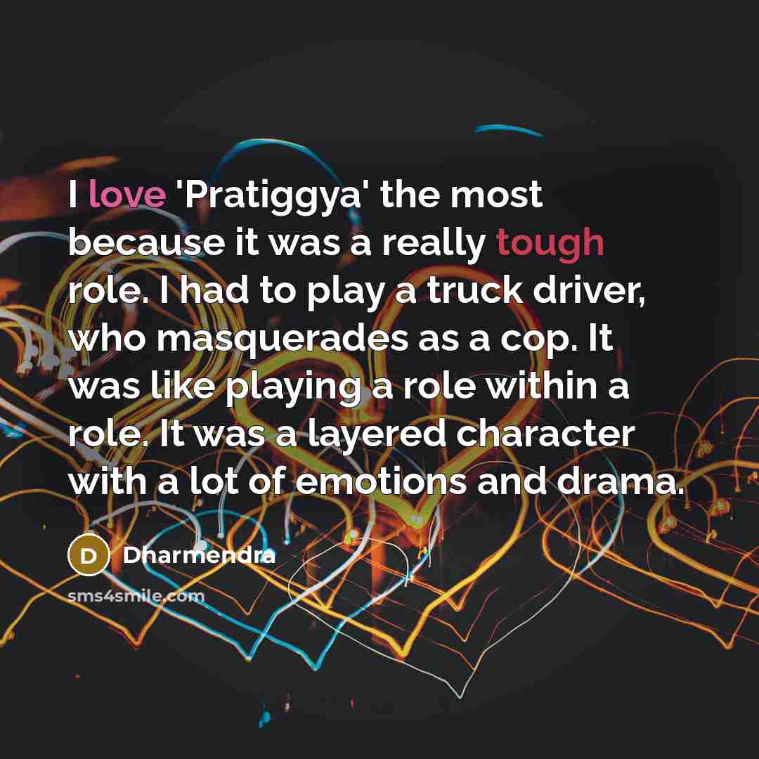 “I love 'Pratiggya' the most because it was a really tough role. I had to play a truck driver, who masquerades as a cop. It was like playing a role within a role. It was a layered character with a lot of emotions and drama.” quote by Dharmendra
