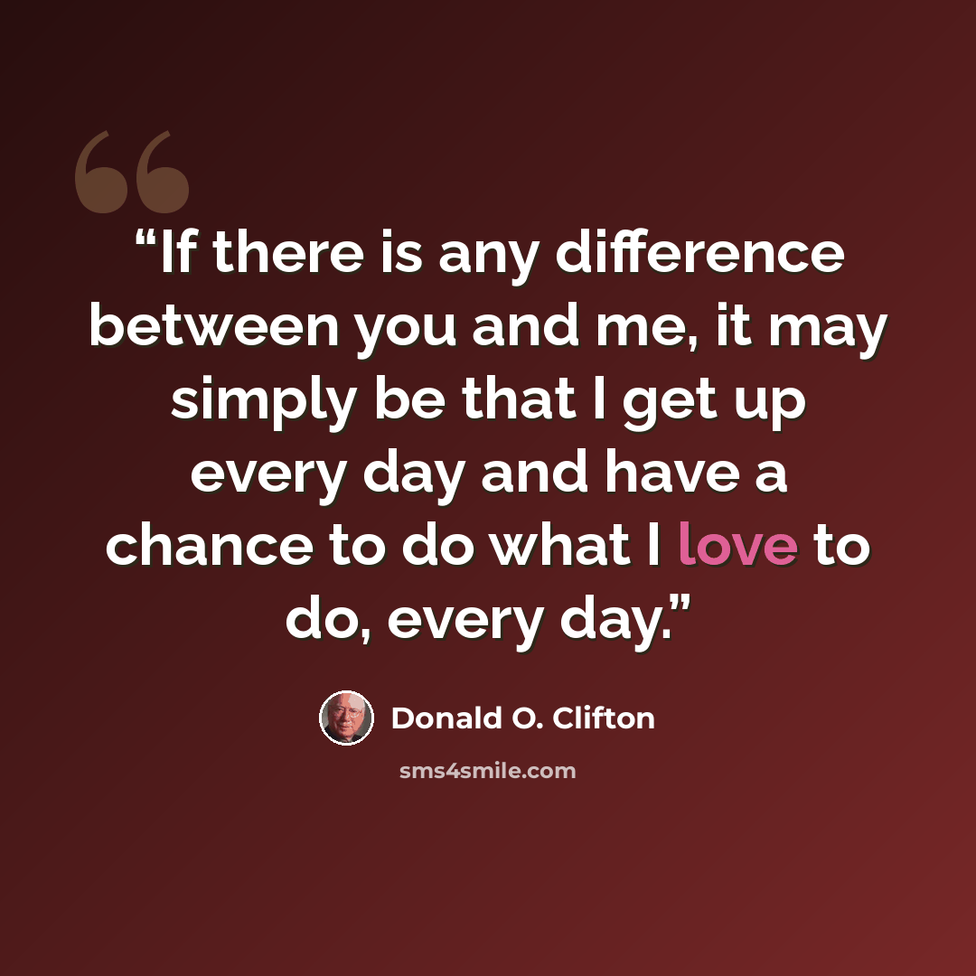 “If there is any difference between you and me, it may simply be that I get up every day and have a chance to do what I love to do, every day.” quote by Donald O. Clifton