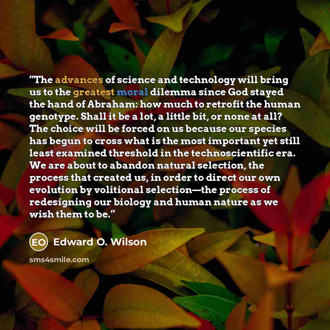 “The advances of science and technology will bring us to the greatest moral dilemma since God stayed the hand of Abraham: how much to retrofit the human genotype. Shall it be a lot, a little bit, or none at all? The choice will be forced on us because our species has begun to cross what is the most…” quote by Edward O. Wilson