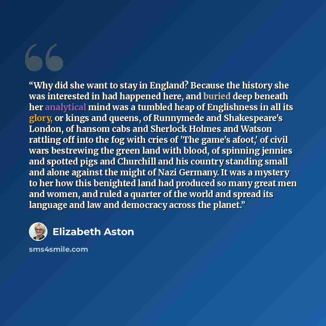“Why did she want to stay in England? Because the history she was interested in had happened here, and buried deep beneath her analytical mind was a tumbled heap of Englishness in all its glory, or kings and queens, of Runnymede and Shakespeare's London, of hansom cabs and Sherlock Holmes and…” quote by Elizabeth Aston