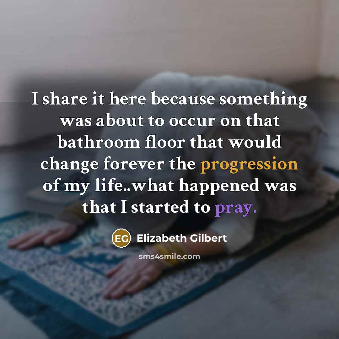 “I share it here because something was about to occur on that bathroom floor that would change forever the progression of my life..what happened was that I started to pray.” quote by Elizabeth Gilbert