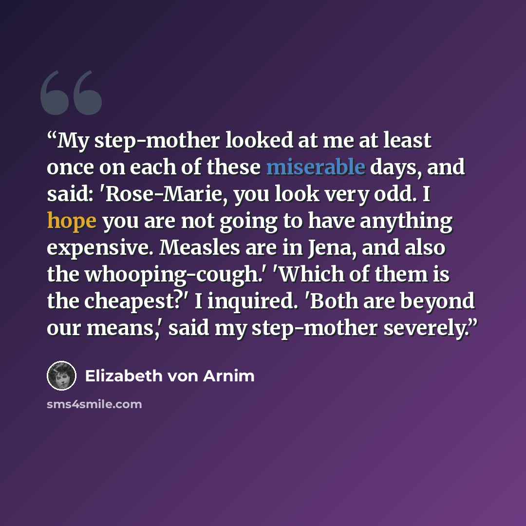 “My step-mother looked at me at least once on each of these miserable days, and said: 'Rose-Marie, you look very odd. I hope you are not going to have anything expensive. Measles are in Jena, and also the whooping-cough.' 'Which of them is the cheapest?' I inquired. 'Both are beyond our means,'…” quote by Elizabeth von Arnim