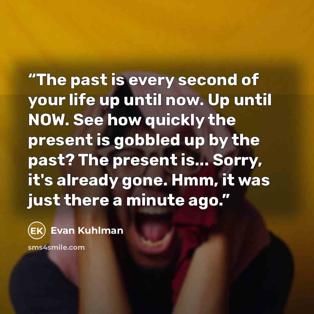 “The past is every second of your life up until now. Up until NOW. See how quickly the present is gobbled up by the past? The present is... Sorry, it's already gone. Hmm, it was just there a minute ago.” quote by Evan Kuhlman