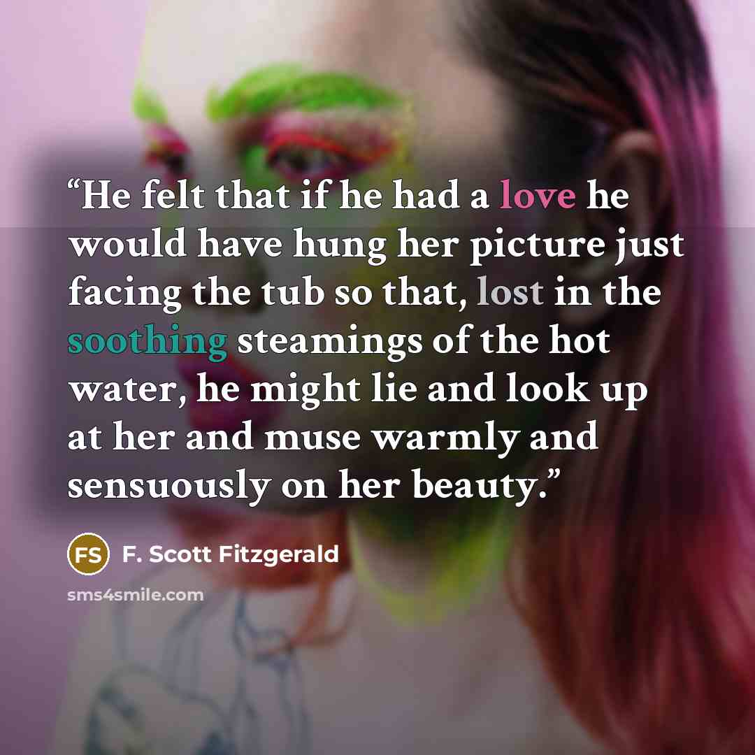 “He felt that if he had a love he would have hung her picture just facing the tub so that, lost in the soothing steamings of the hot water, he might lie and look up at her and muse warmly and sensuously on her beauty.” quote by F. Scott Fitzgerald