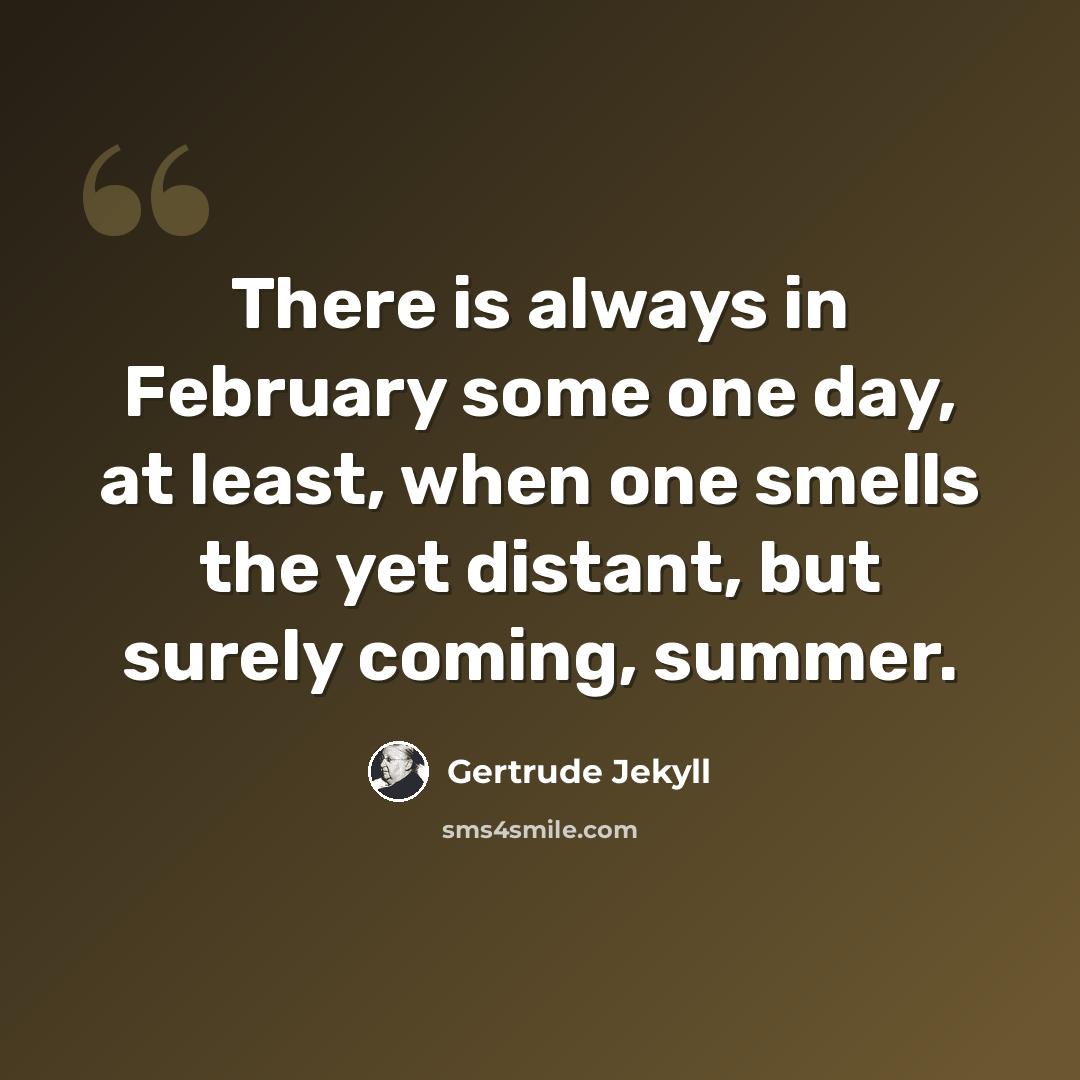 “There is always in February some one day, at least, when one smells the yet distant, but surely coming, summer.” quote by Gertrude Jekyll