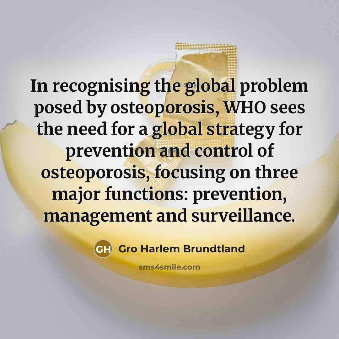 “In recognising the global problem posed by osteoporosis, WHO sees the need for a global strategy for prevention and control of osteoporosis, focusing on three major functions: prevention, management and surveillance.” quote by Gro Harlem Brundtland