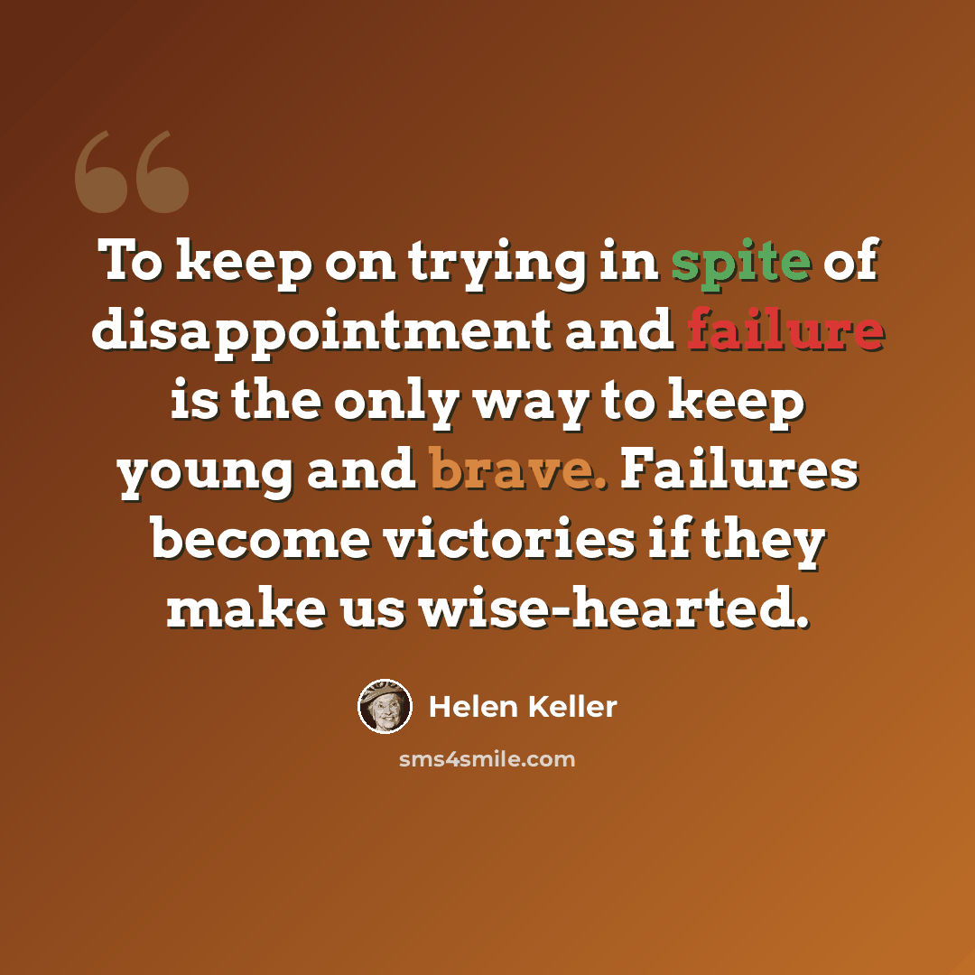 “To keep on trying in spite of disappointment and failure is the only way to keep young and brave. Failures become victories if they make us wise-hearted.” quote by Helen Keller