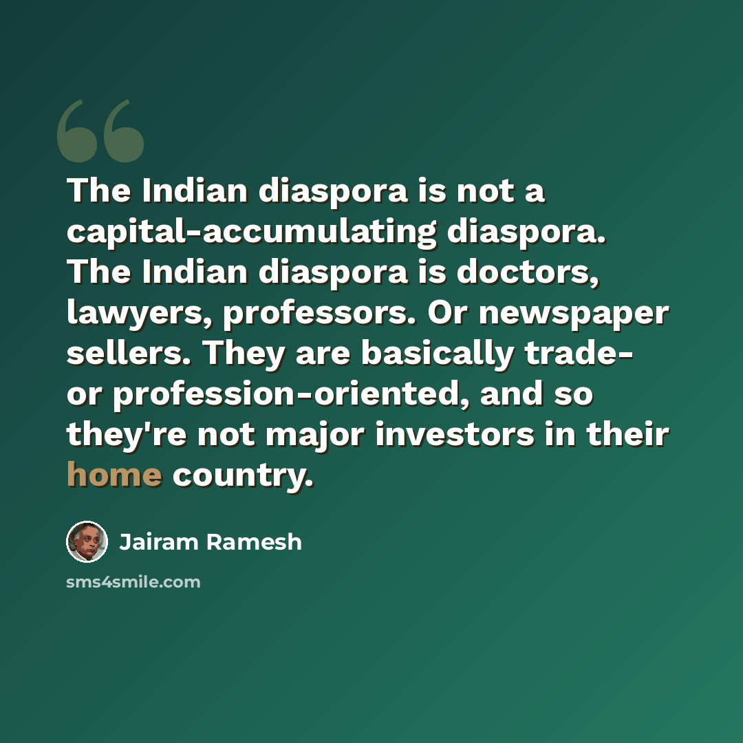 “The Indian diaspora is not a capital-accumulating diaspora. The Indian diaspora is doctors, lawyers, professors. Or newspaper sellers. They are basically trade- or profession-oriented, and so they're not major investors in their home country.” quote by Jairam Ramesh