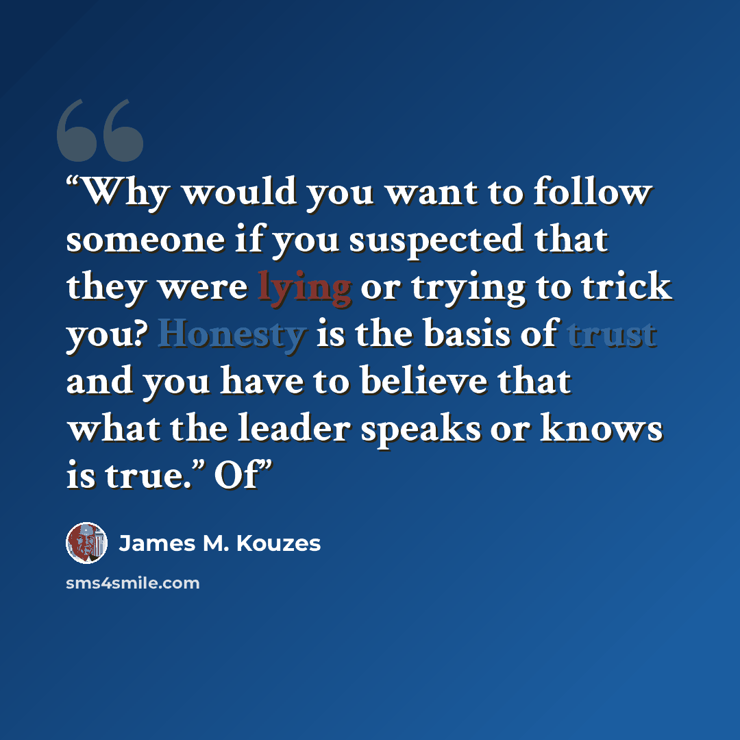 “Why would you want to follow someone if you suspected that they were lying or trying to trick you? Honesty is the basis of trust and you have to believe that what the leader speaks or knows is true.” Of” quote by James M. Kouzes