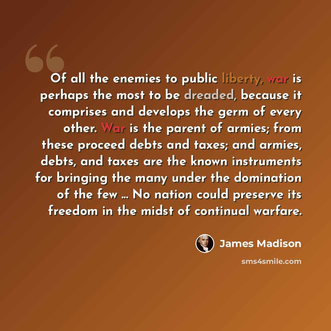 “Of all the enemies to public liberty, war is perhaps the most to be dreaded, because it comprises and develops the germ of every other. War is the parent of armies; from these proceed debts and taxes; and armies, debts, and taxes are the known instruments for bringing the many under the domination…” quote by James Madison