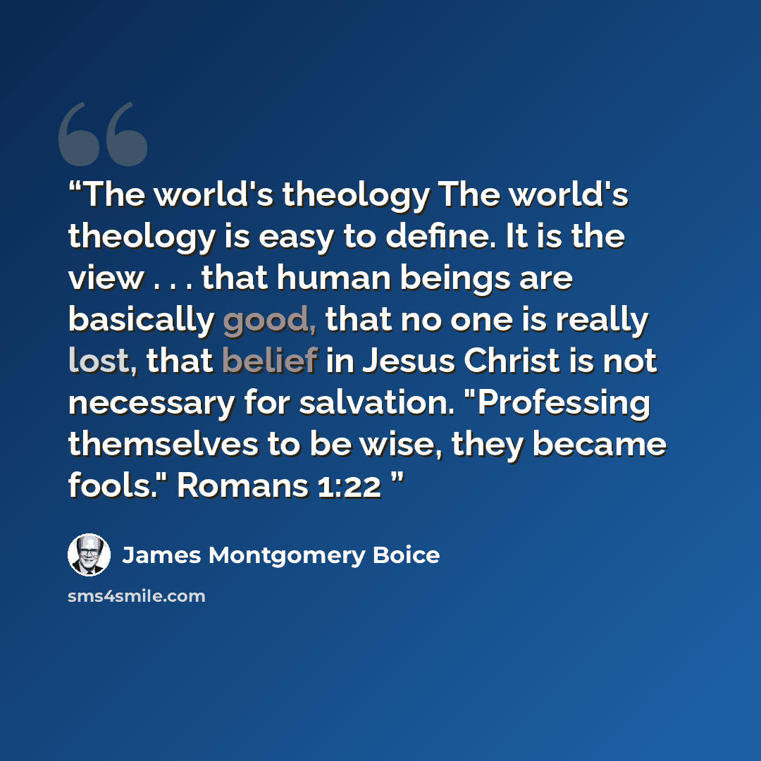 “The world's theology The world's theology is easy to define. It is the view . . . that human beings are basically good, that no one is really lost, that belief in Jesus Christ is not necessary for salvation. "Professing themselves to be wise, they became fools." Romans 1:22” quote by James Montgomery Boice