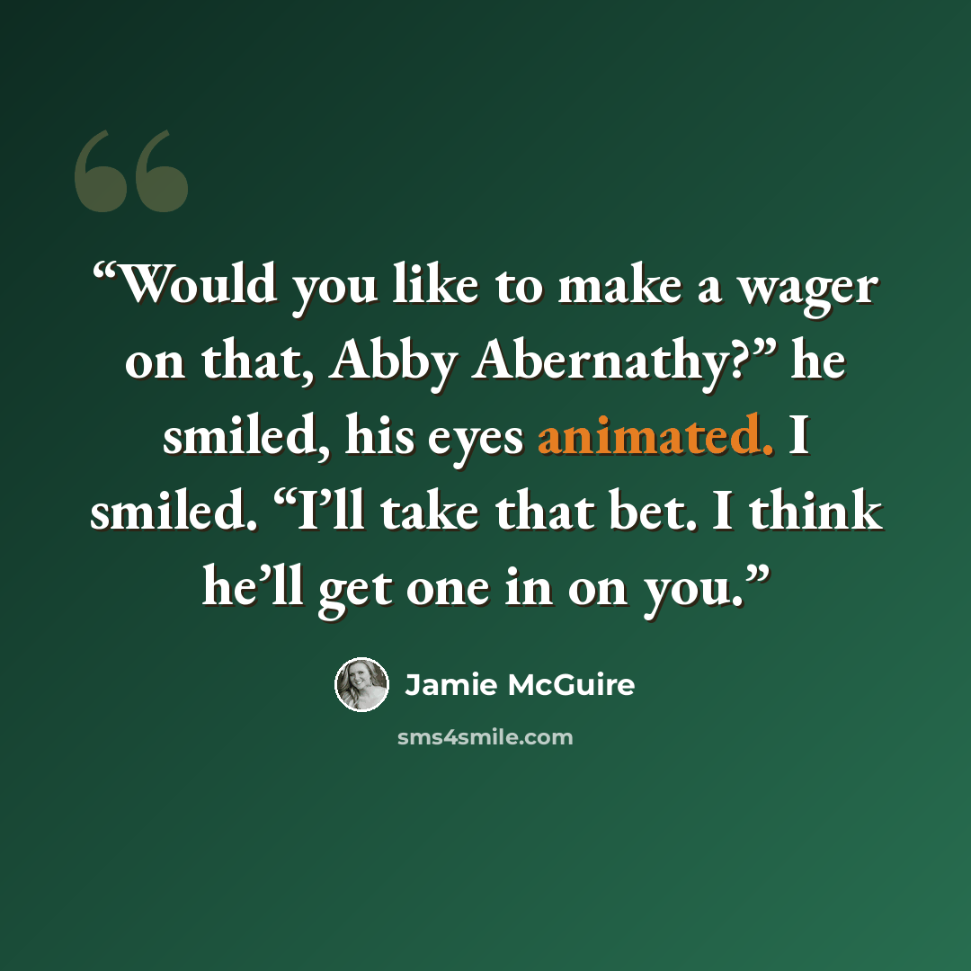 “Would you like to make a wager on that, Abby Abernathy?” he smiled, his eyes animated. I smiled. “I’ll take that bet. I think he’ll get one in on you.” quote by Jamie McGuire