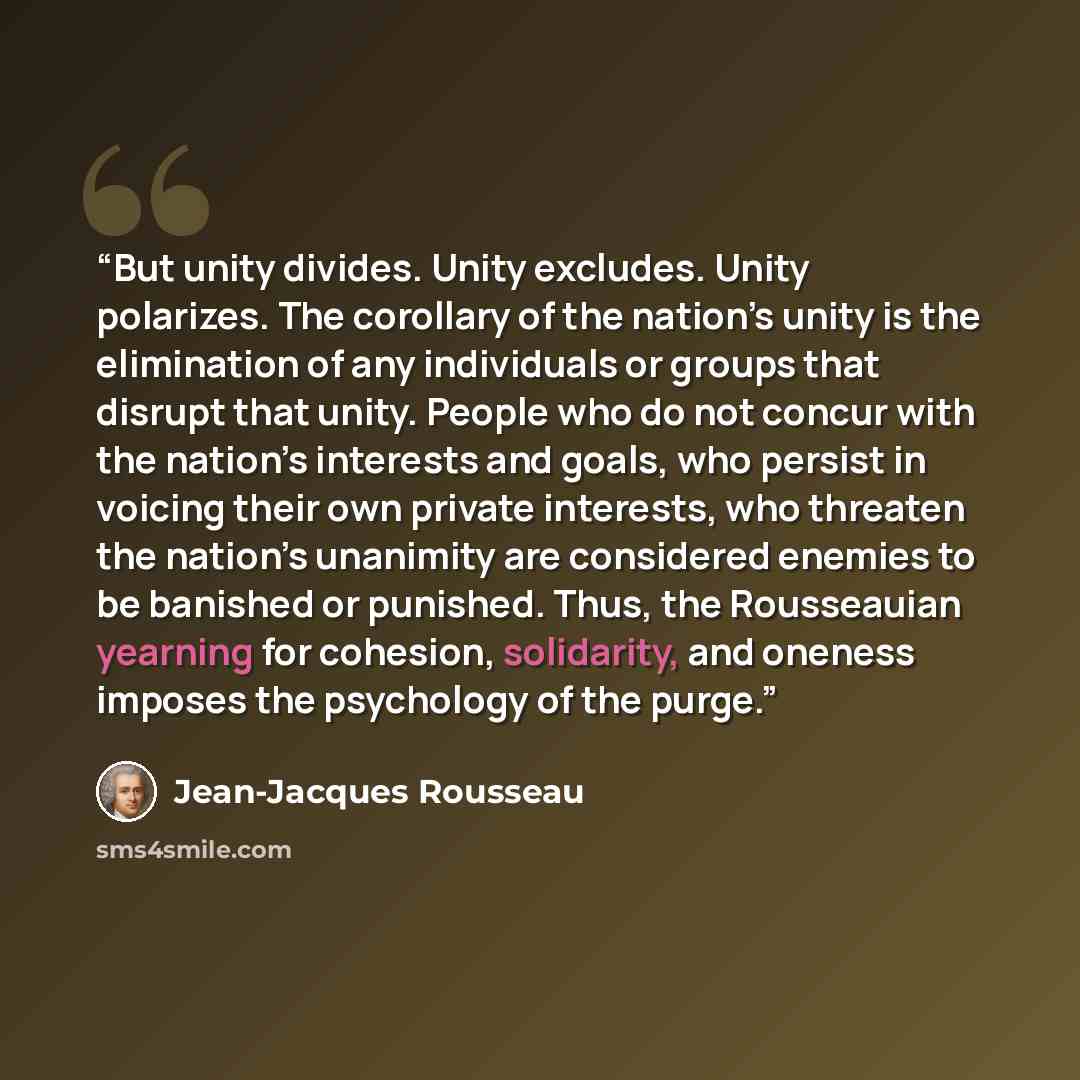 “But unity divides. Unity excludes. Unity polarizes. The corollary of the nation’s unity is the elimination of any individuals or groups that disrupt that unity. People who do not concur with the nation’s interests and goals, who persist in voicing their own private interests, who threaten the…” quote by Jean-Jacques Rousseau
